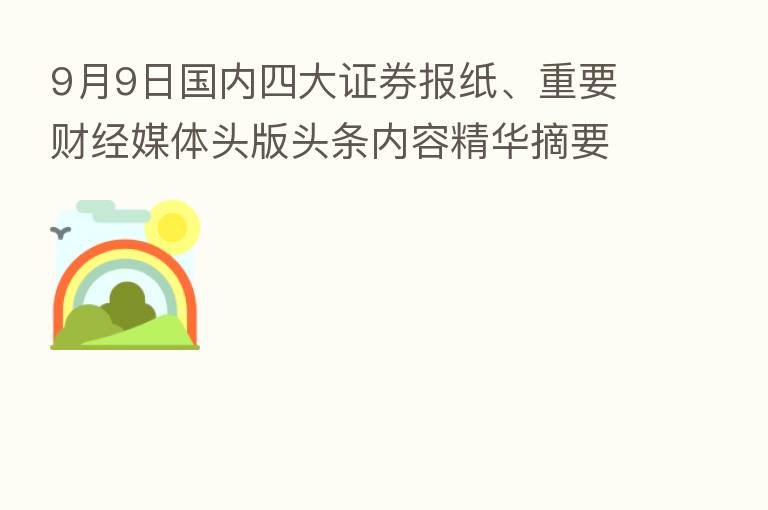 9月9日国内四大证券报纸、重要财经媒体头版头条内容精华摘要