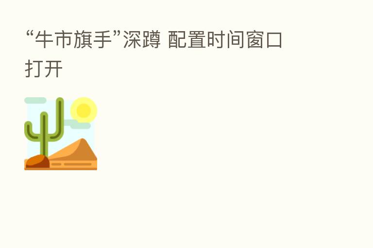 “牛市旗手”深蹲 配置时间窗口打开