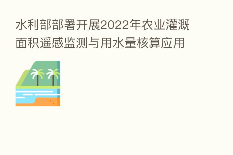 水利部部署开展2022年农业灌溉面积遥感监测与用水量核算应用示范工作