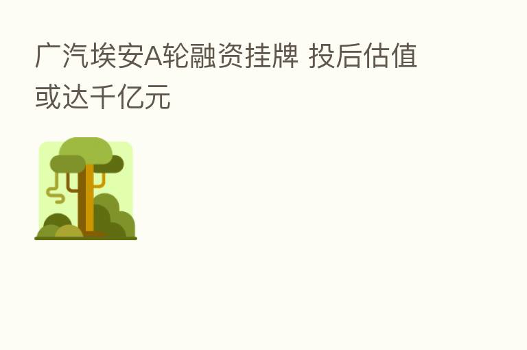 广汽埃安A轮融资挂牌 投后估值或达千亿元