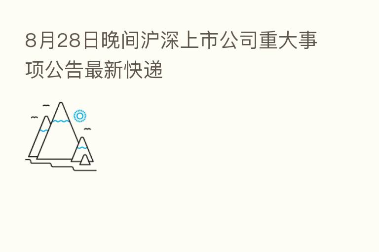 8月28日晚间沪深上市公司重大事项公告新 快递