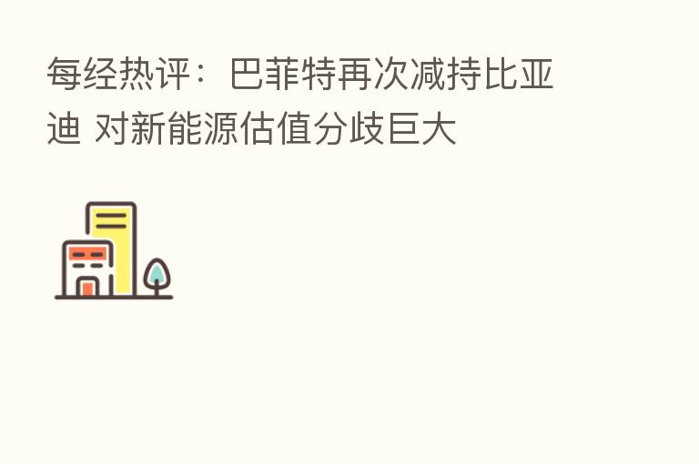 每经热评:巴菲特再次减持比亚迪 对新能源估值分歧巨大