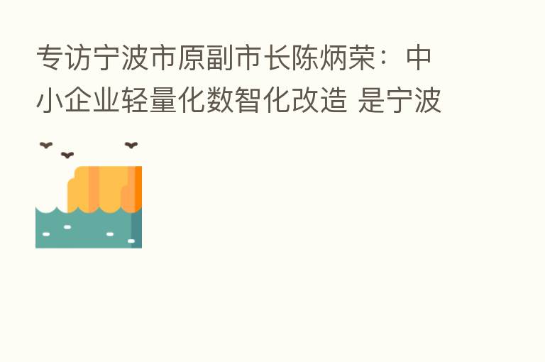 专访宁波市原副市长陈炳荣：中小企业轻量化数智化改造 是宁波制造迈向智造的关键