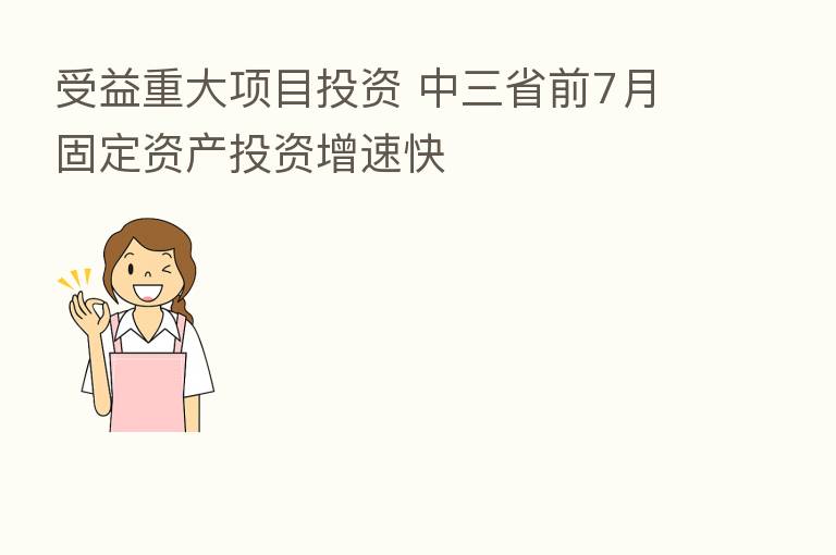 受益重大项目投资 中三省前7月固定资产投资增速快