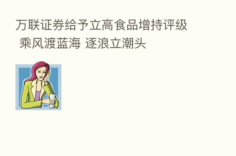 万联证券给予立高食品增持评级 乘风渡蓝海 逐浪立潮头
