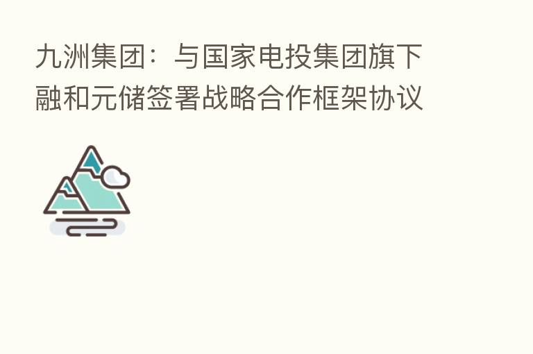 九洲集团:与国家电投集团旗下融和元储签署战略合作框架协议