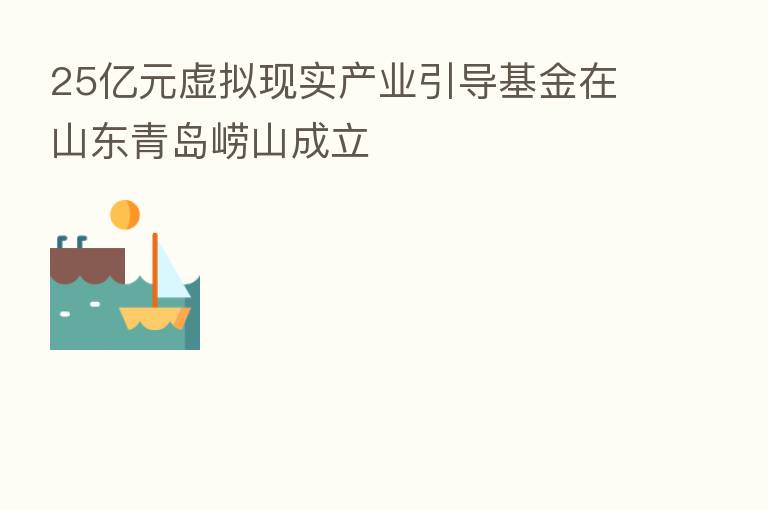 25亿元虚拟现实产业引导基金在山东青岛崂山成立