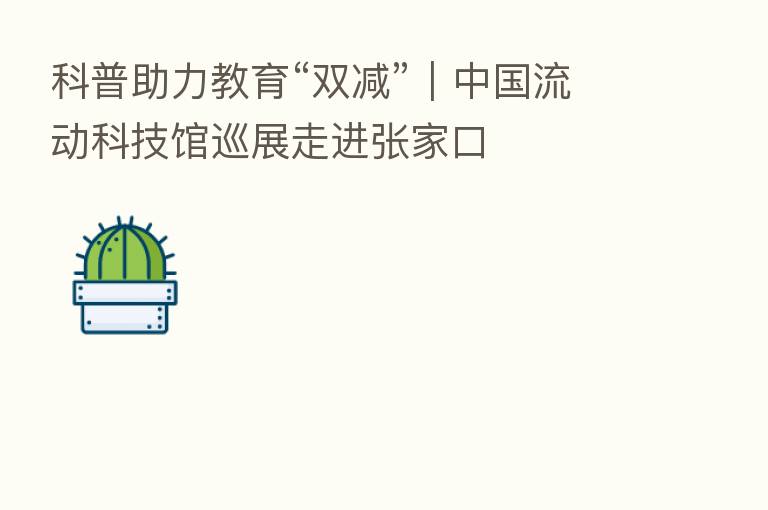 科普助力教育“双减”|中国流动科技馆巡展走进张家口