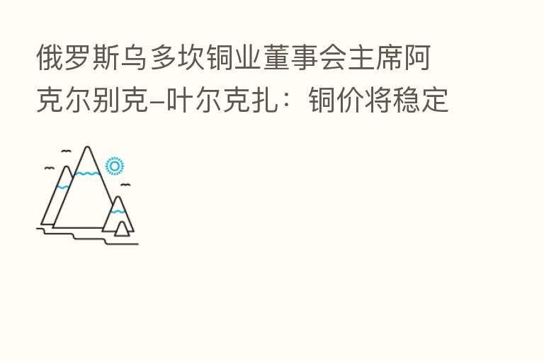 俄罗斯乌多坎铜业董事会主席阿克尔别克-叶尔克扎:铜价将稳定在更高水平