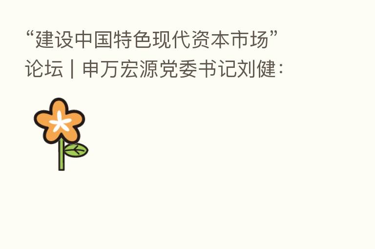 “建设中国特色现代资本市场”论坛 | 申万宏源党委书记刘健:坚持政治性、人民性 全面提升证券行业服务力
