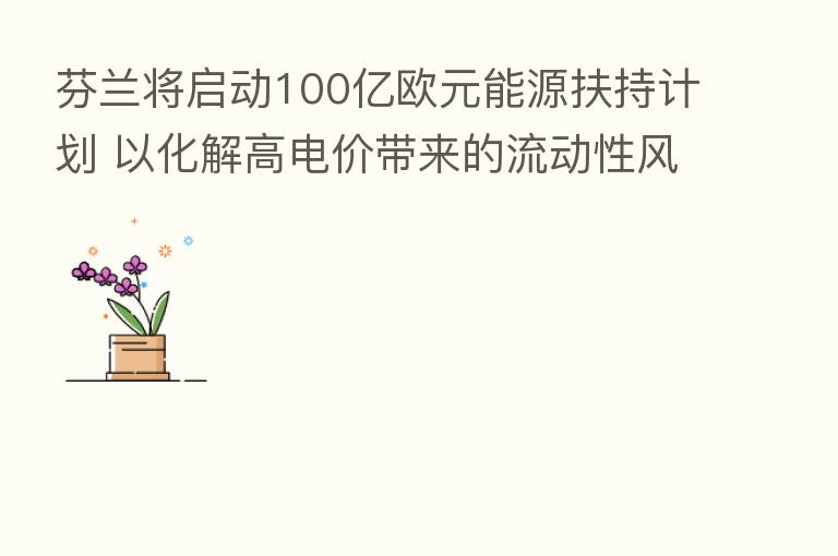 芬兰将启动100亿欧元能源扶持计划 以化解高电价带来的流动性风险