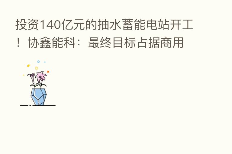 投资140亿元的抽水蓄能电站开工!协鑫能科: 终目标占据商用车换电市场30%以上市场份额