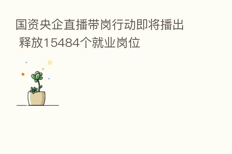 国资央企直播带岗行动即将播出 释放15484个就业岗位