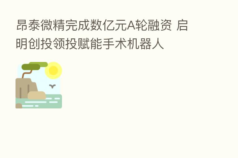 昂泰微精完成数亿元A轮融资 启明创投领投赋能手术机器人