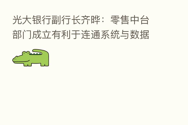 光大银行副行长齐晔:零售中台部门成立有利于连通系统与数据 赋能零售板块数字化转型