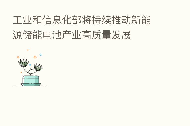 工业和信息化部将持续推动新能源储能电池产业高质量发展