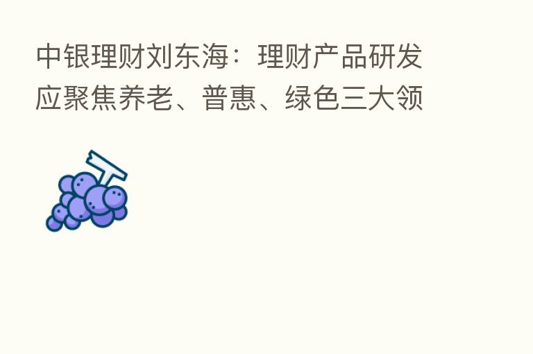 中银理财刘东海：理财产品研发应聚焦养老、普惠、绿色三大领域