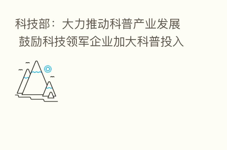 科技部:大力推动科普产业发展 鼓励科技领军企业加大科普投入
