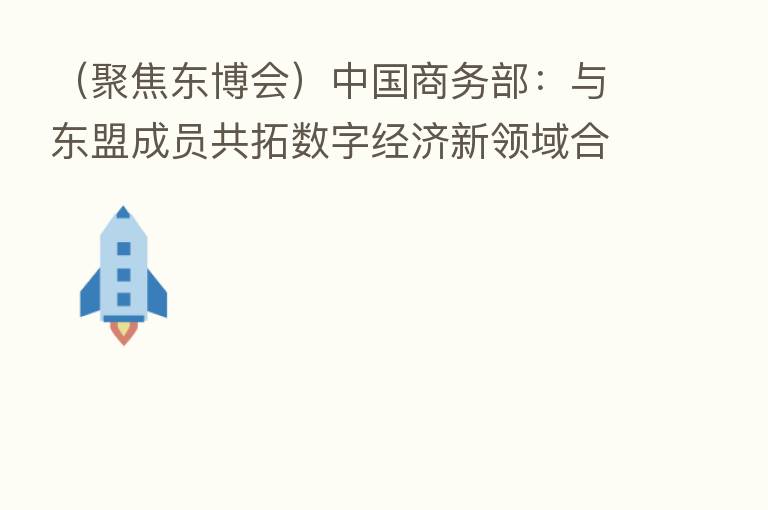 (聚焦东博会)中国商务部:与东盟成员共拓数字经济新领域合作