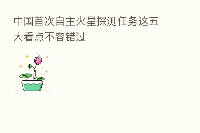 中国首次自主火星探测任务这五大看点不容错过