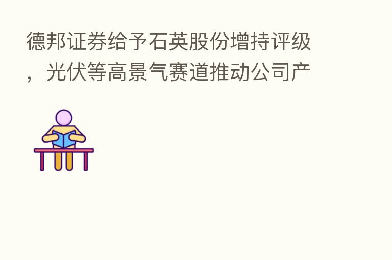 德邦证券给予石英股份增持评级,光伏等高景气赛道推动公司产品量价齐升,22H1业绩实现高增