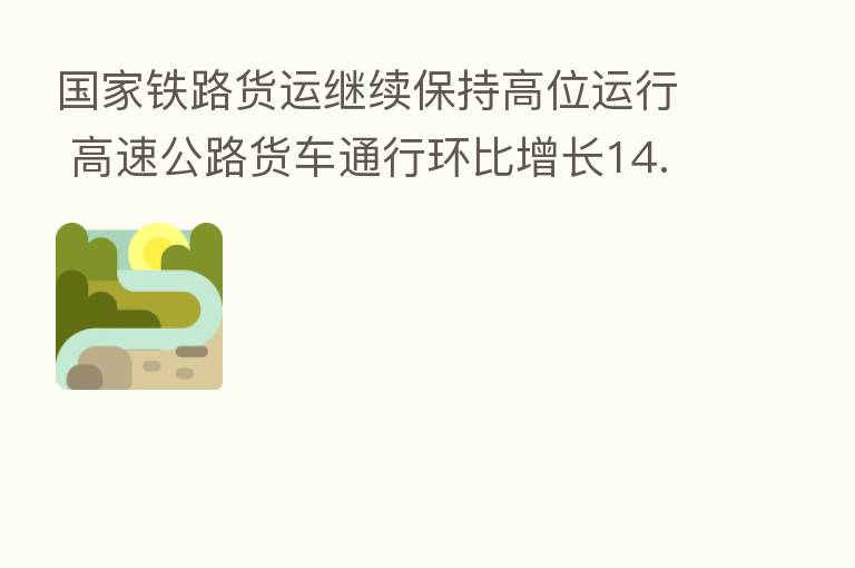 国家铁路货运继续保持高位运行 高速公路货车通行环比增长14.58%