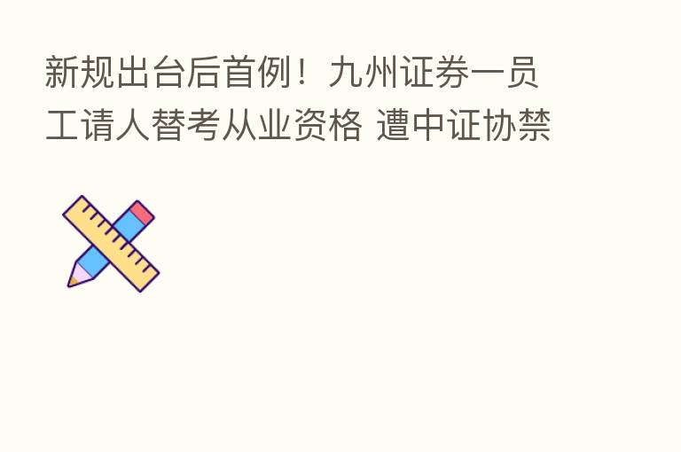 新规出台后首例！九州证券一员工请人替考从业资格 遭中证协禁业三年
