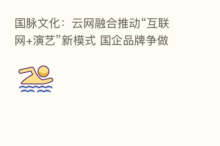 国脉文化:云网 推动“互联网+演艺”新模式 国企品牌争做新赛道引领者