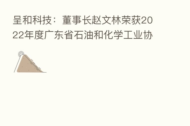 呈和科技:董事长赵文林荣获2022年度广东省石油和化学工业协会“突出贡献奖”