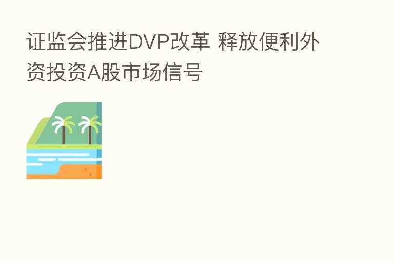 证监会推进DVP改革 释放便利外资投资A股市场信号