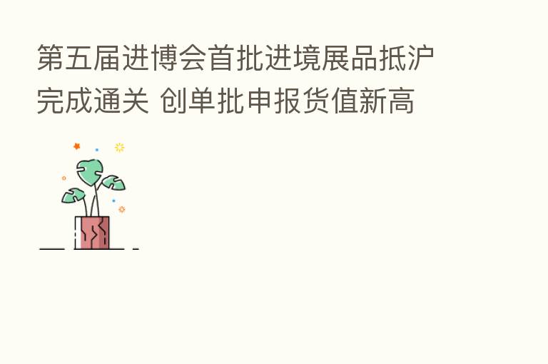 五届进博会首批进境展品抵沪完成通关 创单批申报货值新高