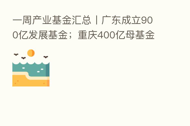 一周产业基金汇总丨广东成立900亿发展基金;重庆400亿母基金招GP;安徽又一百亿基金招GP