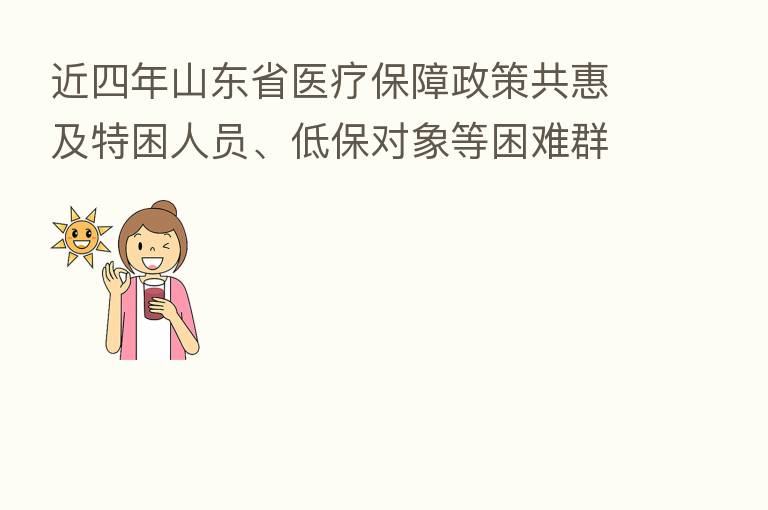 近四年山东省医疗保障政策共惠及特困人员、低保对象等困难群众2595.44万人次