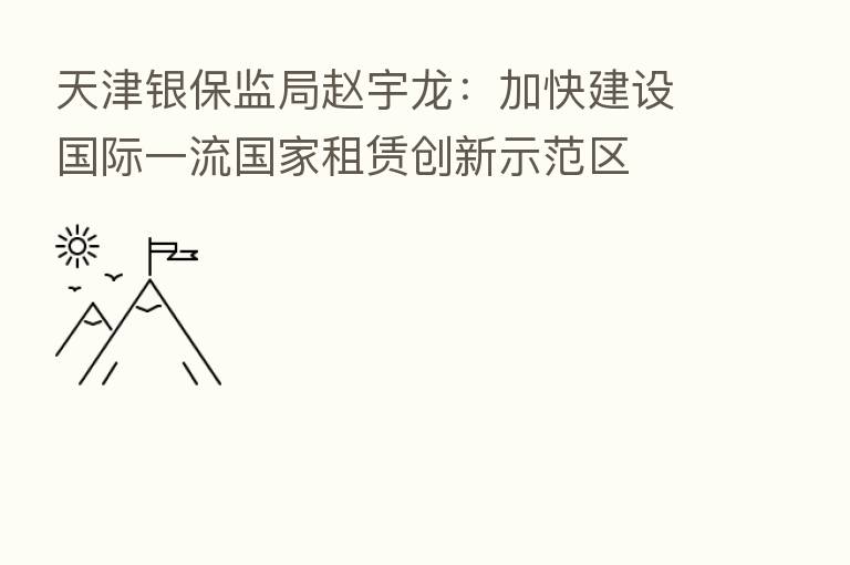 天津银保监局赵宇龙:加快建设国际一流国家租赁创新示范区