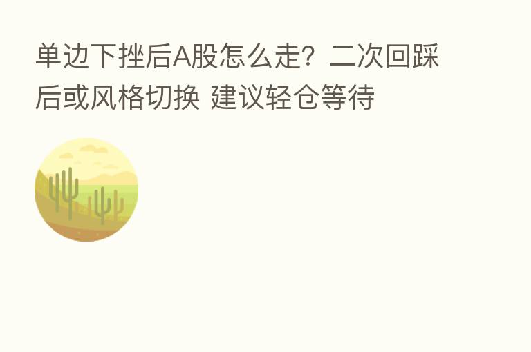 单边下挫后A股怎么走?二次回踩后或风格切换 建议轻仓等待