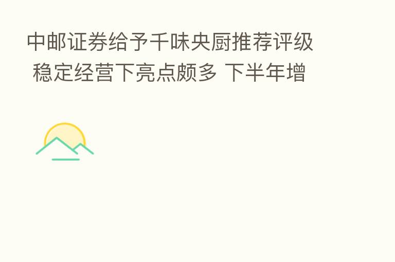 中邮证券给予千味央厨推荐评级 稳定经营下亮点颇多 下半年增长提速 目标价格为59.13元