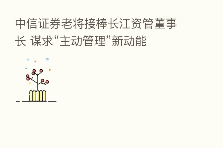 中信证券老将接棒长江资管董事长 谋求“主动管理”新动能