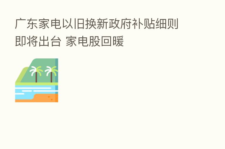 广东家电以旧换新政府补贴细则即将出台 家电股回暖