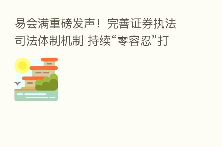 易会满重磅发声!完善证券执法司法体制机制 持续“零容忍”打击证券违法活动