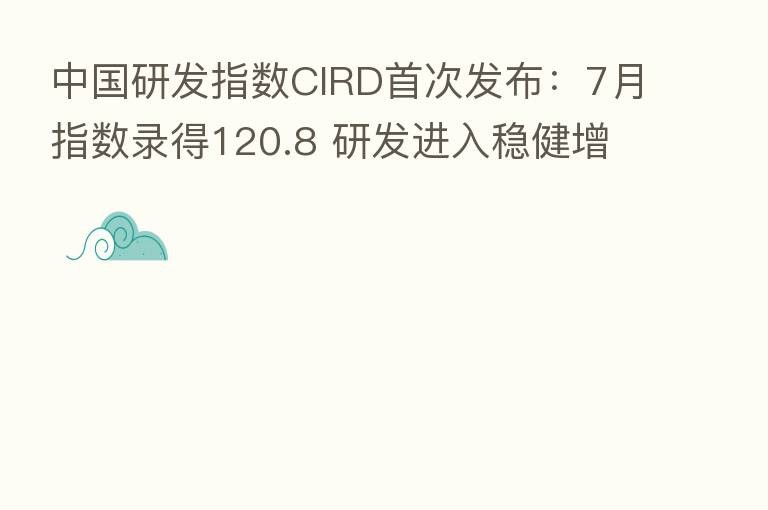 中国研发指数CIRD首次发布:7月指数录得120.8 研发进入稳健增长周期