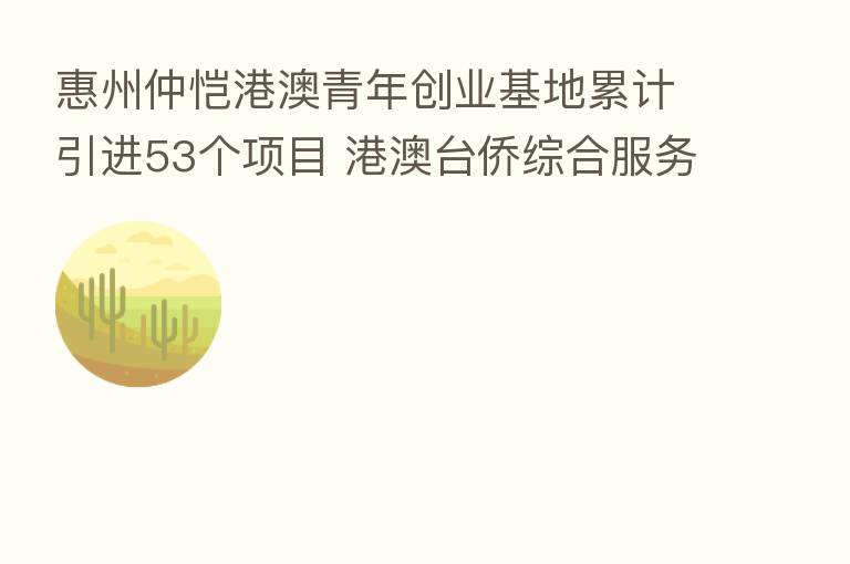 惠州仲恺港澳青年创业基地累计引进53个项目 港澳台侨综合服务中心加快建设