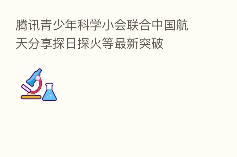 腾讯青少年科学小会联合中国航天 探日探火等新 突破