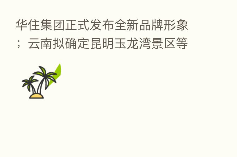 华住集团正式发布全新品牌形象;云南拟确定昆明玉龙湾景区等29家景区为4A级景区