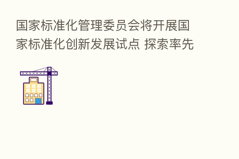 国家标准化管理委员会将开展国家标准化创新发展试点 探索率先实现“四个转变”