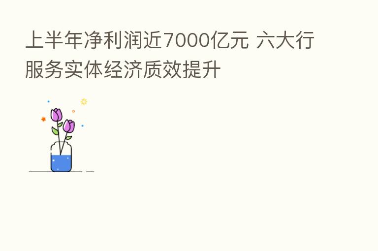 上半年净利润近7000亿元 六大行服务实体经济质效提升