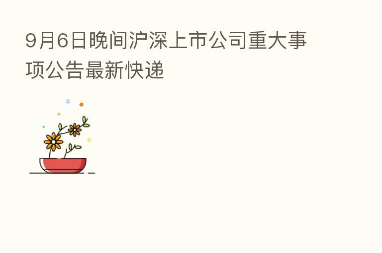 9月6日晚间沪深上市公司重大事项公告新   快递