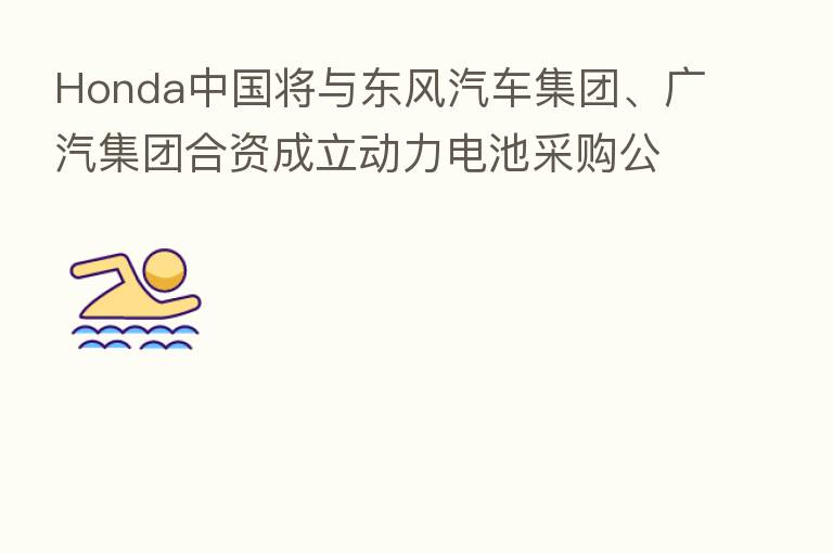 Honda中国将与东风汽车集团、广汽集团合资成立动力电池采购公司