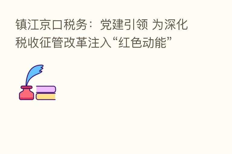 镇江京口税务:党建引领 为深化税收征管改革注入“红色动能”
