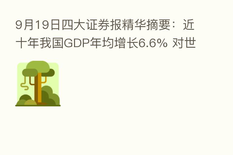 9月19日四大证券报精华摘要:近十年我国GDP年均增长6.6% 对世界经济增长平均贡献率超30%