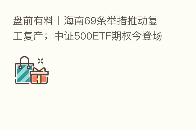 盘前有料丨海南69条举措推动复工复产;中证500ETF期权今登场…重要消息还有这些